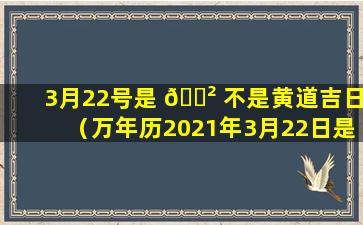 3月22号是 🌲 不是黄道吉日（万年历2021年3月22日是黄道吉日吗）